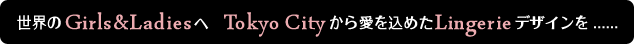 世界のGirls&Ladiesへ Tokyo Cityから愛を込めたLingerieデザインを.....